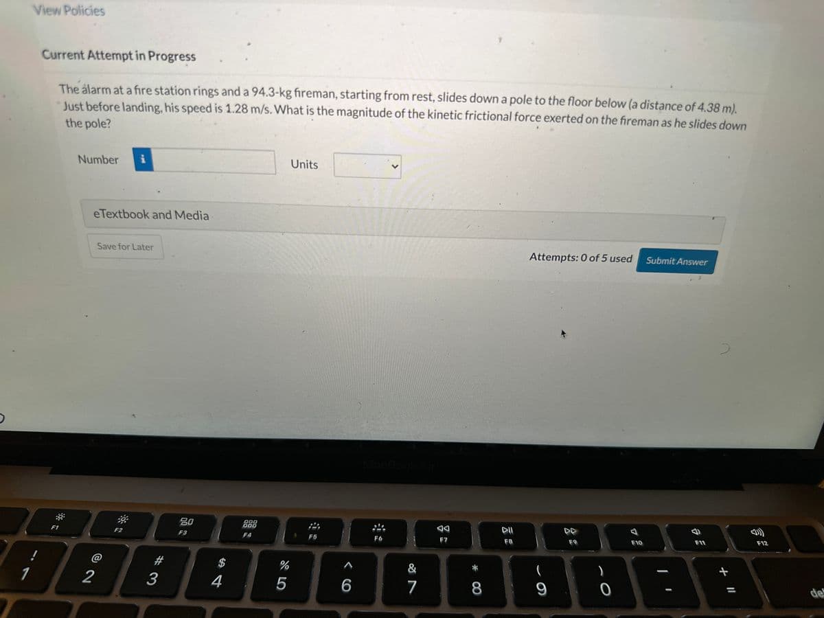 1
View Policies
!
Current Attempt in Progress
The alarm at a fire station rings and a 94.3-kg fireman, starting from rest, slides down a pole to the floor below (a distance of 4.38 m).
Just before landing, his speed is 1.28 m/s. What is the magnitude of the kinetic frictional force exerted on the fireman as he slides down
the pole?
:0
F1
Number i
eTextbook and Media
2
Save for Later
39
F2
#
3
80
F3
4
000
000
F4
%
5
Units
F5
^
6
MacBook Air
F6
&
7
F7
* 00
8
DII
F8
Attempts: 0 of 5 used
9
F9
O
F10
Submit Answer
F11
+ 11
F12
de