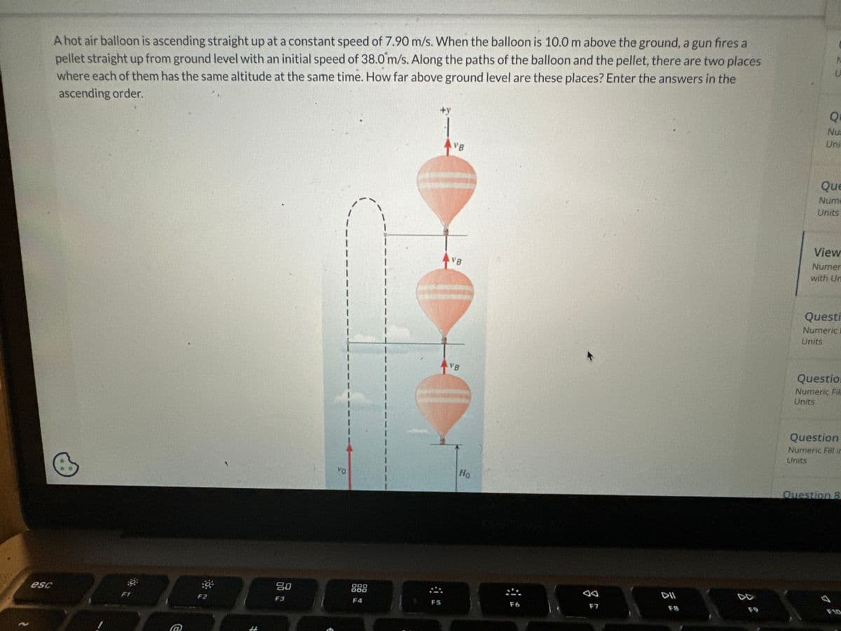 esc
A hot air balloon is ascending straight up at a constant speed of 7.90 m/s. When the balloon is 10.0 m above the ground, a gun fires a
pellet straight up from ground level with an initial speed of 38.0 m/s. Along the paths of the balloon and the pellet, there are two places
where each of them has the same altitude at the same time. How far above ground level are these places? Enter the answers in the
ascending order.
F2
80
F3
VO
ODO
DOO
F4
+y
VB
FS
AVB
VB
D
Ho
F6
↑
F7
DII
U
Q
Nu
Uni
Que
Nume
Units
View
Numer
with Un
Questi
Numeric
Units
Question
Numeric Fili
Units
Question
Numeric Fill in
Units
Question 8