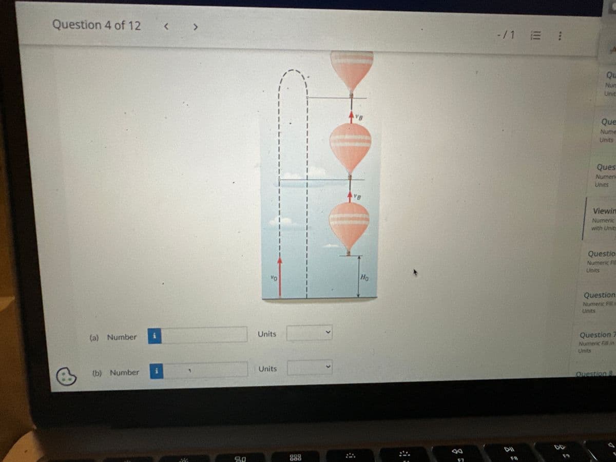 esc
A hot air balloon is ascending straight up at a constant speed of 7.90 m/s. When the balloon is 10.0 m above the ground, a gun fires a
pellet straight up from ground level with an initial speed of 38.0 m/s. Along the paths of the balloon and the pellet, there are two places
where each of them has the same altitude at the same time. How far above ground level are these places? Enter the answers in the
ascending order.
F2
80
F3
VO
ODO
DOO
F4
+y
VB
FS
AVB
VB
D
Ho
F6
↑
F7
DII
U
Q
Nu
Uni
Que
Nume
Units
View
Numer
with Un
Questi
Numeric
Units
Question
Numeric Fili
Units
Question
Numeric Fill in
Units
Question 8