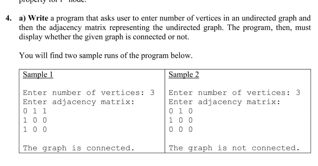 4. a) Write a program that asks user to enter number of vertices in an undirected graph and
then the adjacency matrix representing the undirected graph. The program, then, must
display whether the given graph is connected or not.
You will find two sample runs of the program below.
Sample 1
Sample 2
Enter number of vertices: 3
Enter number of vertices: 3
Enter adjacency matrix:
0 1 1
1 0 0
1 0 0
Enter adjacency matrix:
0 1 0
1 0 0
0 0 0
The graph is connected.
The graph is not connected.
