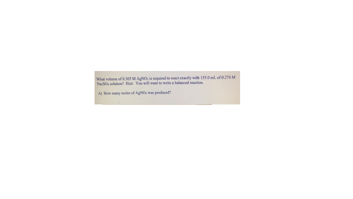 What volume of 0.305 M AGNO3 is required to react exactly with 155.0 mL of 0.274 M
NazSO4 solution? Hint: You will want to write a balanced reaction.
A) How many moles of AgNO3 was produced?
