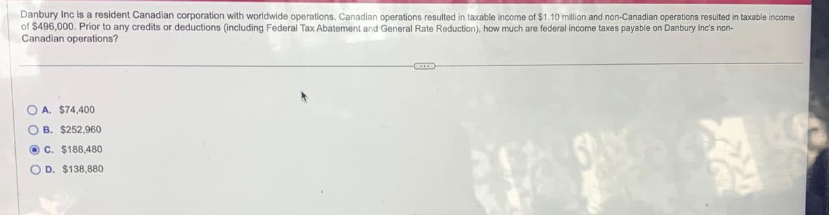 Danbury Inc is a resident Canadian corporation with worldwide operations. Canadian operations resulted in taxable income of $1.10 million and non-Canadian operations resulted in taxable income
of $496,000. Prior to any credits or deductions (including Federal Tax Abatement and General Rate Reduction), how much are federal income taxes payable on Danbury Inc's non-
Canadian operations?
A. $74,400
B. $252,960
C. $188,480
OD. $138,880
24