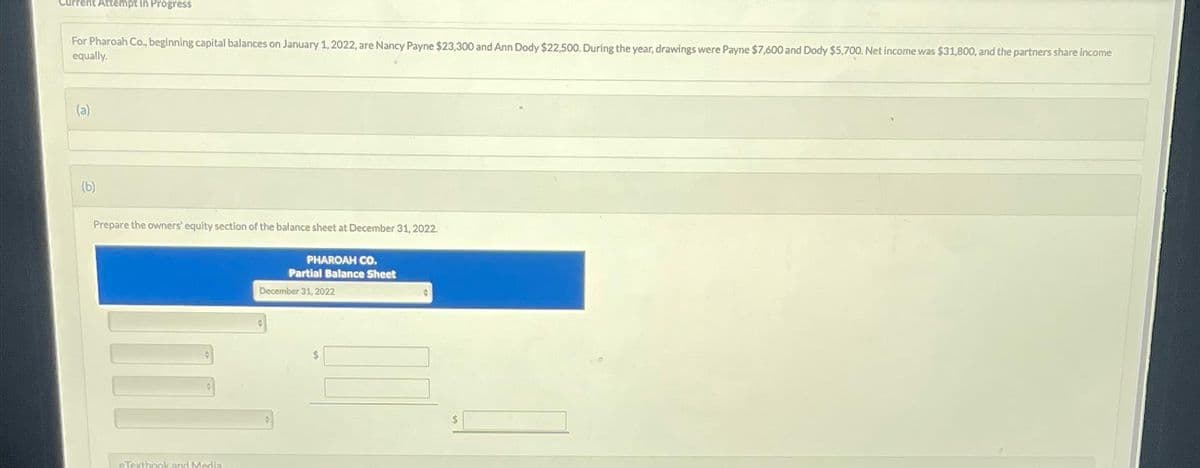 Current Attempt in Progress
For Pharoah Co., beginning capital balances on January 1, 2022, are Nancy Payne $23,300 and Ann Dody $22,500. During the year, drawings were Payne $7,600 and Dody $5,700. Net income was $31,800, and the partners share income
equally.
(a)
(b)
Prepare the owners' equity section of the balance sheet at December 31, 2022.
eTextbook and Media
PHAROAH CO.
Partial Balance Sheet
December 31, 2022