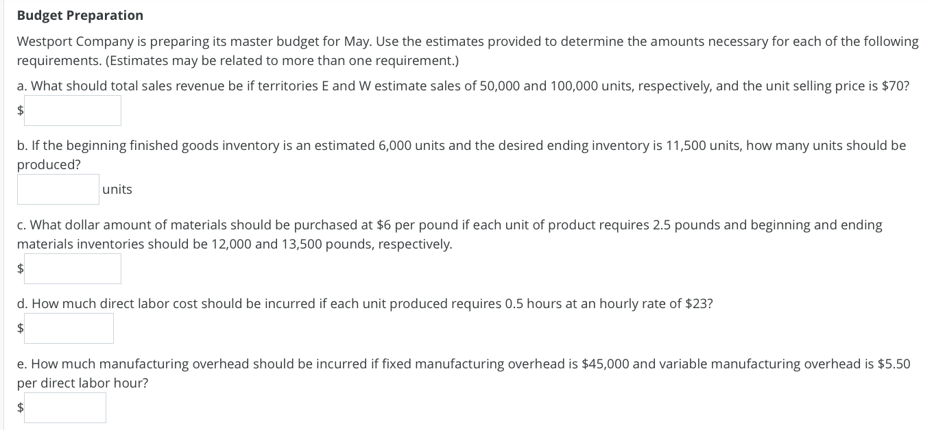 **Budget Preparation**

Westport Company is preparing its master budget for May. Use the estimates provided to determine the amounts necessary for each of the following requirements. (Estimates may be related to more than one requirement.)

**a. What should total sales revenue be if territories E and W estimate sales of 50,000 and 100,000 units, respectively, and the unit selling price is $70?**
\[ \text{Total Sales Revenue} = \]

**b. If the beginning finished goods inventory is an estimated 6,000 units and the desired ending inventory is 11,500 units, how many units should be produced?**
\[ \text{Units to be Produced} = \]

**c. What dollar amount of materials should be purchased at $6 per pound if each unit of product requires 2.5 pounds and beginning and ending materials inventories should be 12,000 and 13,500 pounds, respectively.**
\[ \text{Dollar Amount of Materials to be Purchased} = \]

**d. How much direct labor cost should be incurred if each unit produced requires 0.5 hours at an hourly rate of $23?**
\[ \text{Direct Labor Cost} = \]

**e. How much manufacturing overhead should be incurred if fixed manufacturing overhead is $45,000 and variable manufacturing overhead is $5.50 per direct labor hour?**
\[ \text{Manufacturing Overhead Incurred} = \]