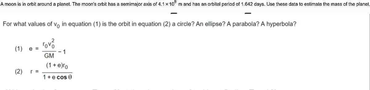 A moon is in orbit around a planet. The moon's orbit has a semimajor axis of 4.1x 10° m and has an orbital period of 1.642 days. Use these data to estimate the mass of the planet.
For what values of vo in equation (1) is the orbit in equation (2) a circle? An ellipse? A parabola? A hyperbola?
rovo
(1) e =
- 1
GM
(1 + e)ro
r =
1+e cos 0
(2)
