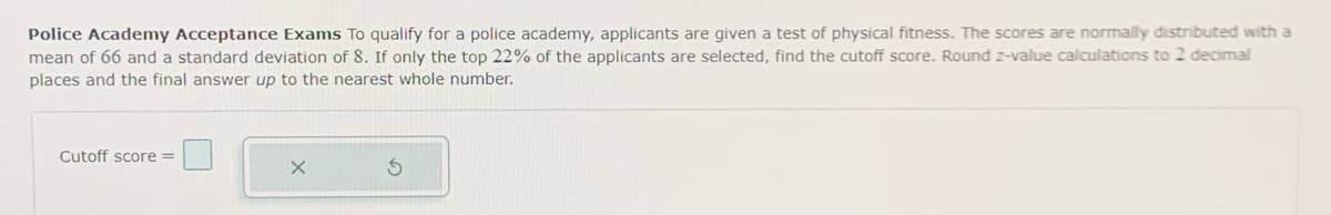 Police Academy Acceptance Exams To qualify for a police academy, applicants are given a test of physical fitness. The scores are normally distributed with a
mean of 66 and a standard deviation of 8. If only the top 22% of the applicants are selected, find the cutoff score. Round z-value calculations to 2 decimal
places and the final answer up to the nearest whole number.
Cutoff score=
X