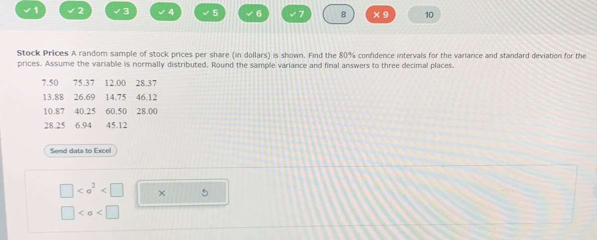 ✓2
✓3
7.50 75.37 12.00 28.37
13.88 26.69 14.75 46.12
10.87 40.25 60.50 28.00
28.25 6.94 45.12
Send data to Excel
<o<
5
X
✓6
Stock Prices A random sample of stock prices per share (in dollars) is shown. Find the 80% confidence intervals for the variance and standard deviation for the
prices. Assume the variable is normally distributed. Round the sample variance and final answers to three decimal places.
8
X9
10