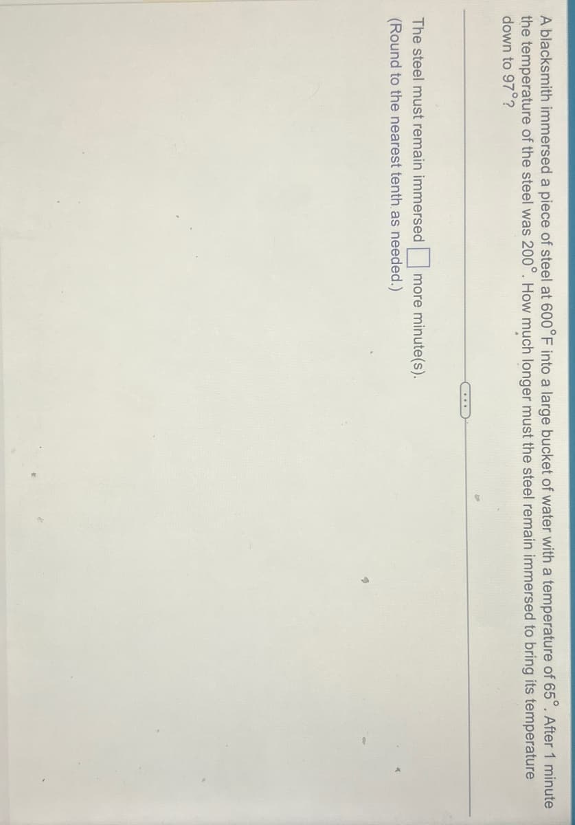 A blacksmith immersed a piece of steel at 600°F into a large bucket of water with a temperature of 65°. After 1 minute
the temperature of the steel was 200°. How much longer must the steel remain immersed to bring its temperature
down to 97°?
The steel must remain immersed ☐ more minute(s).
(Round to the nearest tenth as needed.)