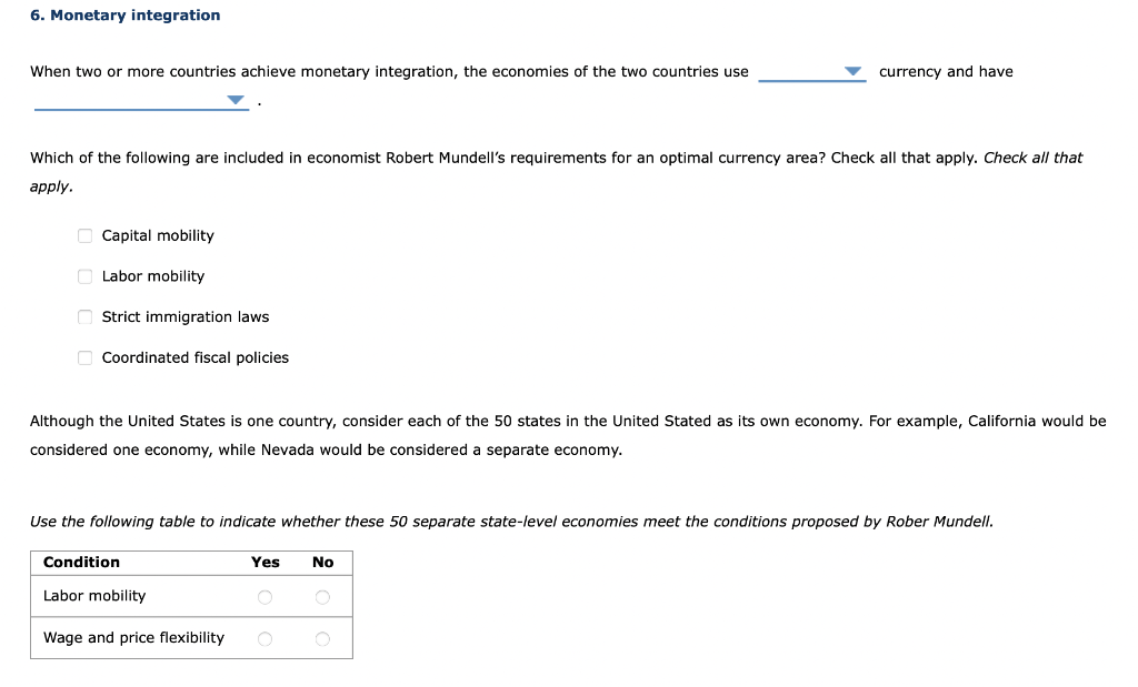 6. Monetary integration
When two or more countries achieve monetary integration, the economies of the two countries use
Which of the following are included in economist Robert Mundell's requirements for an optimal currency area? Check all that apply. Check all that
apply.
Capital mobility
Labor mobility
Strict immigration laws
Coordinated fiscal policies
Although the United States is one country, consider each of the 50 states in the United Stated as its own economy. For example, California would be
considered one economy, while Nevada would be considered a separate economy.
Use the following table to indicate whether these 50 separate state-level economies meet the conditions proposed by Rober Mundell.
Condition
Labor mobility
Wage and price flexibility
currency and have
Yes
No
O O
O