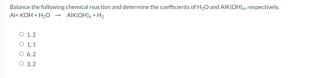 Balance the following chemical reaction and determine the coefficients of H20 and AIK(OH)4, respectively.
Al+ KOH + H20 →
AIK(OH)4+ H2
O 1,2
O 1, 1
O 6, 2
O 3, 2
