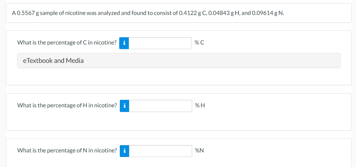 A 0.5567 g sample of nicotine was analyzed and found to consist of 0.4122 g C, 0.04843 g H, and 0.09614 g N.
What is the percentage of C in nicotine?
i
% C
eTextbook and Media
What is the percentage of H in nicotine? i
% H
What is the percentage of N in nicotine?
i
%N
