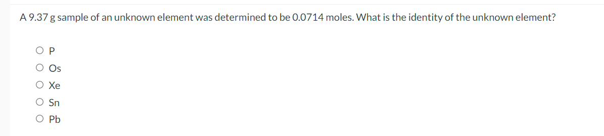 A 9.37 g sample of an unknown element was determined to be 0.0714 moles. What is the identity of the unknown element?
O P
O Os
O Xe
O Sn
O Pb
