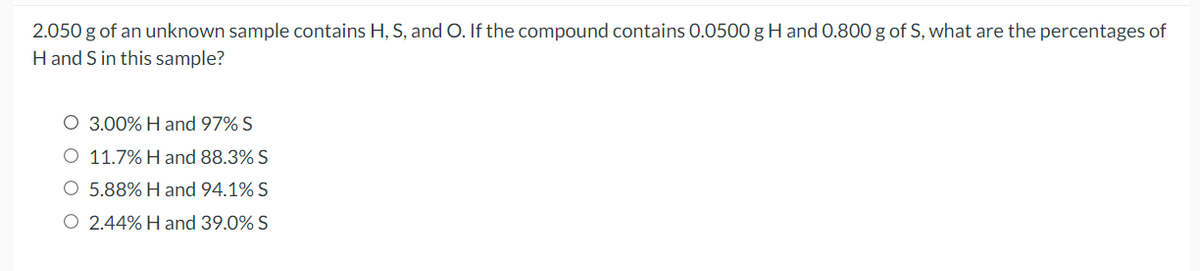 2.050 g of an unknown sample contains H, S, and O. If the compound contains 0.0500 g H and 0.800 g of S, what are the percentages of
H and S in this sample?
O 3.00% H and 97% S
O 11.7% H and 88.3% S
O 5.88% H and 94.1% S
O 2.44% H and 39.0% S
