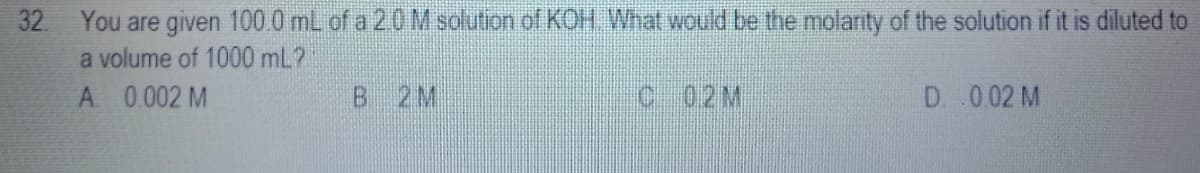 32 You are given 100 0 mL of a 20M solution of KOH What would be the molarity of the solution if it is diluted to
a volume of 1000 mL?
A 0.002 M
2M
c 02M
D .002 M
