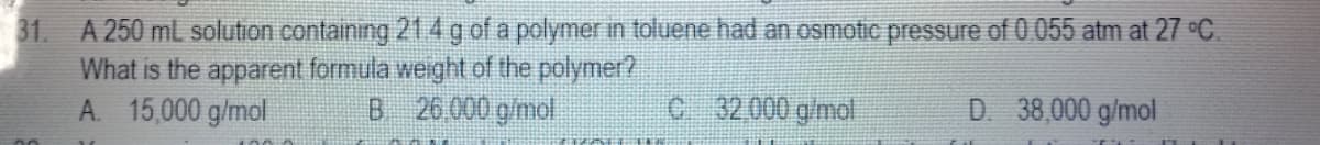 31. A 250 mL solution containing 214 g of a polymer in toluene had an osmotic pressure of 0.055 atm at 27 °C.
What is the apparent formula weight of the polymer?
A. 15,000 g/mol
B 26 000 g/mol
C 32 000 g/mol
D. 38,000 g/mol
