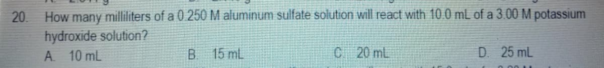 20 How many milliliters of a0 250 M aluminum sulfate solution will react with 10.0 mL of a 3.00 M potassium
hydroxide solution?
A 10 mL
15 mL
C 20 mL
D 25 mL
