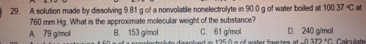 A solution made by dissolving 9.81 g of a nonvolatile nonelectrolyte in 90.0 g of water boiled at 100.37 °C at
760 mm Hg What is the approximate molecular weight of the substance?
A 79 g/mol
29
B 153 g/mol
C 61 g/mol
D 240 g/mol
160 a of a nonoloctrolde dissolved in 125 0 a of water freezes at -0 372 °C. Calculate
