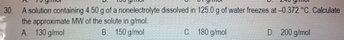 30 A solution containing 4.50 g of a nonelectrolyte dissolved in 125.0 g of water freezes at -0.372 °C. Calculate
the approximate MW of the solute in g/mol.
A 130 g/mol
B 150 g/mol
C 180 g/mol
D 200 g/mol
