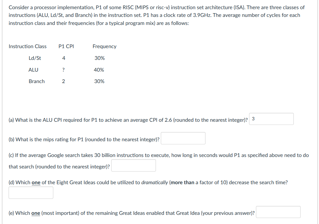 Consider a processor implementation, P1 of some RISC (MIPS or risc-v) instruction set architecture (ISA). There are three classes of
instructions (ALU, Ld/St, and Branch) in the instruction set. P1 has a clock rate of 3.9GHZ. The average number of cycles for each
instruction class and their frequencies (for a typical program mix) are as follows:
Instruction Class
P1 CPI
Frequency
Ld/St
4
30%
ALU
40%
Branch
2
30%
(a) What is the ALU CPI required for P1 to achieve an average CPI of 2.6 (rounded to the nearest integer)? 3
(b) What is the mips rating for P1 (rounded to the nearest integer)?
(c) If the average Google search takes 30 billion instructions to execute, how long in seconds would P1 as specified above need to do
that search (rounded to the nearest integer)?
(d) Which one of the Eight Great Ideas could be utilized to dramatically (more than a factor of 10) decrease the search time?
(e) Which one (most important) of the remaining Great Ideas enabled that Great Idea (your previous answer)?
