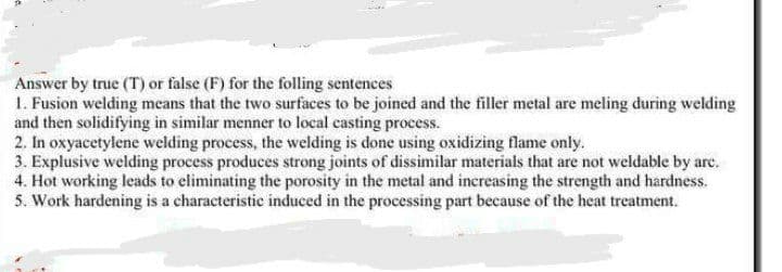 Answer by true (T) or false (F) for the folling sentences
1. Fusion welding means that the two surfaces to be joined and the filler metal are meling during welding
and then solidifying in similar menner to local casting process.
2. In oxyacetylene welding process, the welding is done using oxidizing flame only.
3. Explusive welding process produces strong joints of dissimilar materials that are not weldable by are.
4. Hot working leads to eliminating the porosity in the metal and increasing the strength and hardness.
5. Work hardening is a characteristic induced in the processing part because of the heat treatment.
