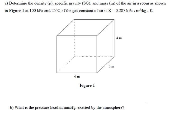 a) Determine the density (p), specific gravity (SG), and mass (m) of the air in a room as shown
in Figure l at 100 kPa and 25°C, if the gas constant of air is R = 0.287 kPa • m³/kg . K.
4 m
5 m
6 m
Figure 1
b) What is the pressure head in mmHg, exerted by the atmosphere?
