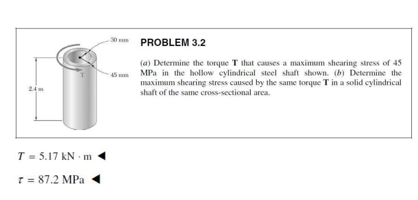 30 mm
PROBLEM 3.2
(a) Determine the torque T that causes a maximum shearing stress of 45
45 mm MPa in the hollow cylindrical steel shaft shown. (b) Determine the
maximum shearing stress caused by the same torque T in a solid cylindrical
2.4 m
shaft of the same cross-sectional area.
T = 5.17 kN m
T = 87.2 MPa
