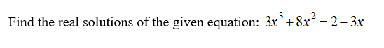 ## Solving a Polynomial Equation

**Given Equation:**
\(3x^3 + 8x^2 = 2 - 3x\)

### Objective:
Find the real solutions of the given equation.

### Steps to Solve the Equation:

1. **Rearrange All Terms to One Side:**
   Bring all terms to one side of the equation to set it to zero.
   \[
   3x^3 + 8x^2 + 3x - 2 = 0
   \]

2. **Identify and Apply Possible Solution Methods:**
   Utilize methods such as factoring, synthetic division, or numerical methods to solve for \( x \) in the polynomial equation.

### Insights From Graphical Representation (If Any):

1. **Graph Representation**
   - Plot the polynomial function \( f(x) = 3x^3 + 8x^2 + 3x - 2 \) on a Cartesian plane.
   - Identify the x-intercepts of the graph as the real solutions of the equation.

2. **Analysis of the Graph**
   - Visual inspection of the graph will show where the curve intersects the x-axis.
   - The x-coordinates of these intersection points are the real solutions to the polynomial equation.

Explore different algebraic and graphical techniques to determine and verify the real solutions of the equation \(3x^3 + 8x^2 + 3x - 2 = 0\).
