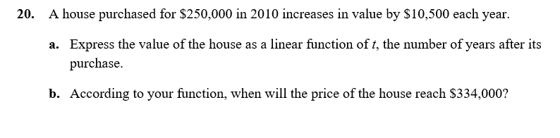 ### Problem 20

A house purchased for $250,000 in 2010 increases in value by $10,500 each year.

#### a. Express the value of the house as a linear function of \( t \), the number of years after its purchase.

To express the value of the house as a linear function of \( t \), we can use the formula for a linear function: 

\[ V(t) = mt + b \]

where:
- \( V(t) \) is the value of the house at time \( t \),
- \( m \) is the rate of increase in value per year,
- \( t \) is the number of years after the house was purchased,
- \( b \) is the initial value of the house.

Given:
- Initial value \( b = 250,000 \),
- Annual increase \( m = 10,500 \).

So, the linear function is:

\[ V(t) = 10,500t + 250,000 \]

#### b. According to your function, when will the price of the house reach $334,000?

To find out when the price will reach $334,000, we need to solve for \( t \) in the equation:

\[ V(t) = 334,000 \]

Using the linear function from part (a):

\[ 334,000 = 10,500t + 250,000 \]

Subtract 250,000 from both sides:

\[ 334,000 - 250,000 = 10,500t \]

\[ 84,000 = 10,500t \]

Now, solve for \( t \):

\[ t = \frac{84,000}{10,500} \]

\[ t = 8 \]

So, the price of the house will reach $334,000 in 8 years after its purchase, which will be in 2018.