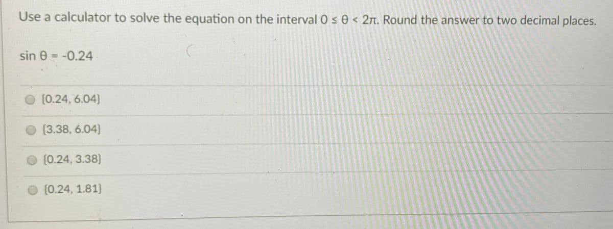 Use a calculator to solve the equation on the interval 0 s 0 < 2n. Round the answer to two decimal places.
sin 0 = -0.24
{0.24, 6.04}
(3.38, 6.04)
O (0.24, 3.38}
{0.24, 1.81}
