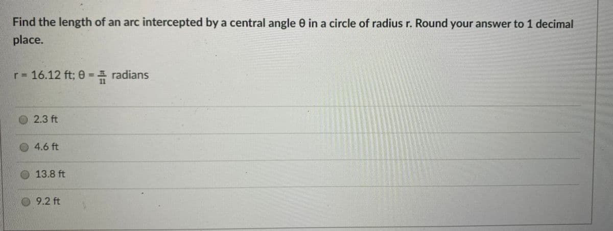 Find the length of an arc intercepted by a central angle 0 in a circle of radius r. Round your answer to 1 decimal
place.
r 16.12 ft; 0 = 1 radians
2.3 ft
4.6 ft
O 13.8 ft
O 9.2 ft
