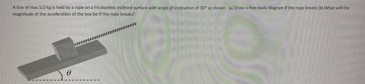 A box of mas 5. 0 kg is held by a rope on a frictionless inclined surface with angle of inclination of 30 as shown. (a) Draw a free body diagram if the rope breaks (b) What will the
magnitude of the acceleration of the box be if the rope breaks?
