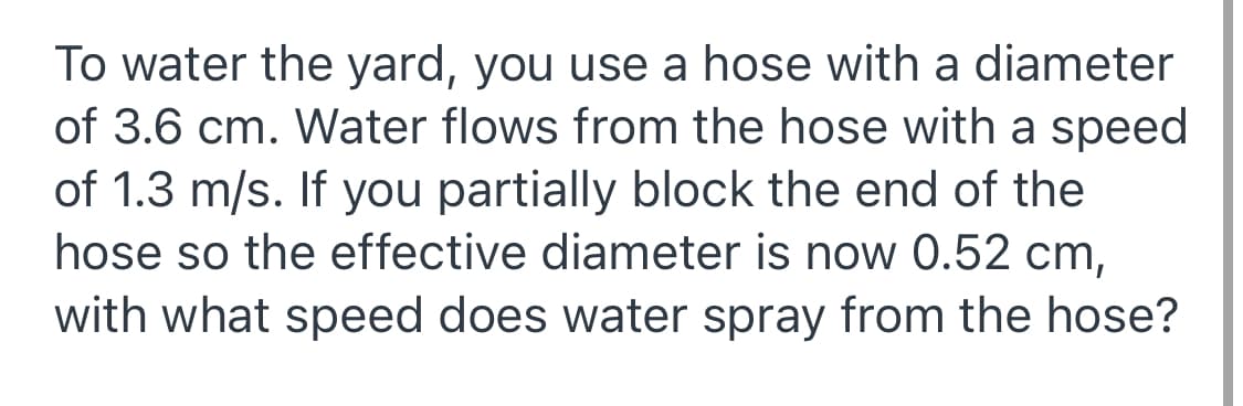 To water the yard, you use a hose with a diameter
of 3.6 cm. Water flows from the hose with a speed
of 1.3 m/s. If you partially block the end of the
hose so the effective diameter is now 0.52 cm,
with what speed does water spray from the hose?
