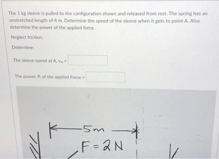 The 1 kg sleeve is pulled to the configuration shown and released from rest. The spring has an
unstretched length of 4 m. Determine the speed of the sleeve when it gets to point A. Also
determine the power of the applied force.
Neglect friction.
Determine:
The sleeve speed at A, VA =
The power, P, of the applied Force =
F = 2N
