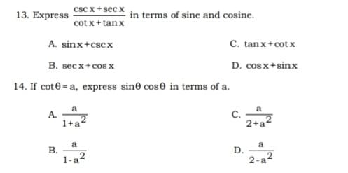 csc x+sec x
13. Express
in terms of sine and cosine.
cot x+ tanx
A. sinx+cscx
C. tan x+cot x
B. secx+cos x
D. cos x+sinx
14. If cot0 = a, express sine cose in terms of a.
a
A.
a
C.
2+a2
1+a2
a
В.
a
D.
1-a2
2-a2
