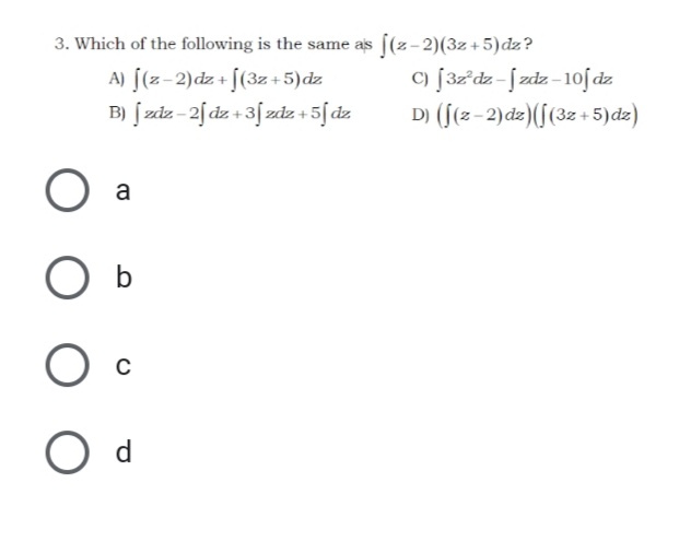 3. Which of the following is the same as ((z-2)(3z+5)dz?
A) [(z-2)dz + [(3z +5)dz
B) [ zdz - 2[dz + 3[zdz + 5[dz
c) [32'dz-[zdz-10f dz.
D) (f(z-2)dz)(f(3z +5)dz)
O a
b
