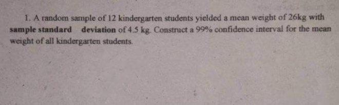 1. A random sample of 12 kindergarten students yielded a mean weight of 26kg with
sample standard deviation of 4.5 kg. Construct a 99% confidence interval for the mean
weight of all kindergarten students.
