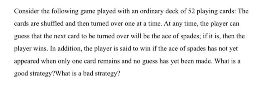 Consider the following game played with an ordinary deck of 52 playing cards: The
cards are shuffled and then turned over one at a time. At any time, the player can
guess that the next card to be turned over will be the ace of spades; if it is, then the
player wins. In addition, the player is said to win if the ace of spades has not yet
appeared when only one card remains and no guess has yet been made. What is a
good strategy?What is a bad strategy?
