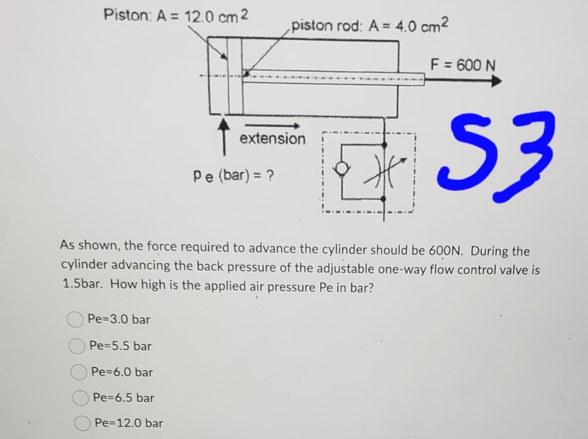 Piston: A = 12.0 cm 2
Pe=3.0 bar
Pe=5.5 bar
Pe=6.0 bar
Pe=6.5 bar
Pe=12.0 bar
piston rod: A = 4.0 cm²
extension
Pe (bar) = ?
As shown, the force required to advance the cylinder should be 600N. During the
cylinder advancing the back pressure of the adjustable one-way flow control valve is
1.5bar. How high is the applied air pressure Pe in bar?
F = 600 N
53