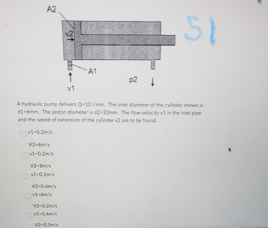 A2
v1=0.2m/s
V2=6m/s
v1=0.2m/s
V2=8m/s
v1=0.2m/s
V2=0.6m/s
v1=6m/s
A hydraulic pump delivers Q-10 1/min. The inlet diameter of the cylinder shown is
d1-6mm. The piston diameter is d2-32mm. The flow velocity v1 in the inlet pipe
and the speed of extension of the cylinder v2 are to be found.
V2=0.2m/s
v1=0.6m/s
8
↑
v1
V2-0.2m/s
A1
p2
1
51