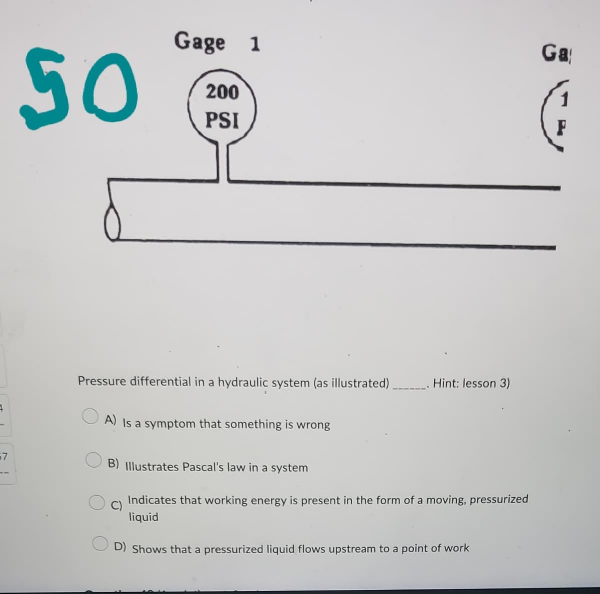 4
67
50
Gage 1
200
PSI
Pressure differential in a hydraulic system (as illustrated).
A) Is a symptom that something is wrong
C)
Hint: lesson 3)
B) Illustrates Pascal's law in a system
Indicates that working energy is present in the form of a moving, pressurized
liquid
D) Shows that a pressurized liquid flows upstream to a point of work
Ga
F