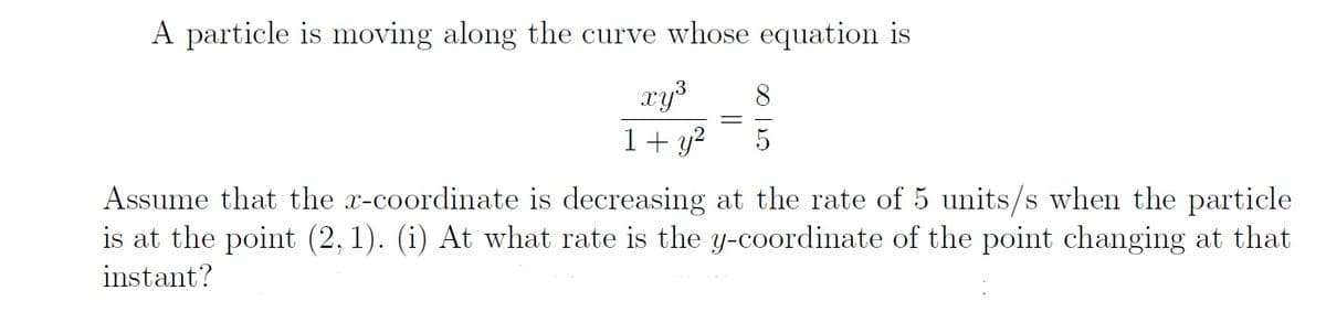 A particle is moving along the curve whose equation is
xy³
1+ y?
8
Assume that the x-coordinate is decreasing at the rate of 5 units/s when the particle
is at the point (2, 1). (i) At what rate is the y-coordinate of the point changing at that
instant?
