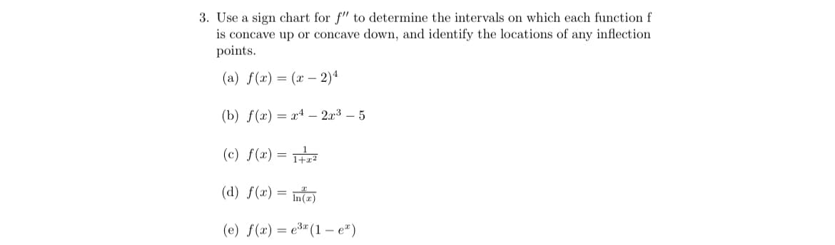 3. Use a sign chart for f" to determine the intervals on which each function f
is concave up or concave down, and identify the locations of any inflection
points.
(a) f(x) = (x – 2)4
(b) f(x) = x4 – 2x3 – 5
(c) f(x) =
(d) f(x)
%3D
In(x)
(e) f(x) = e3" (1 – e")
