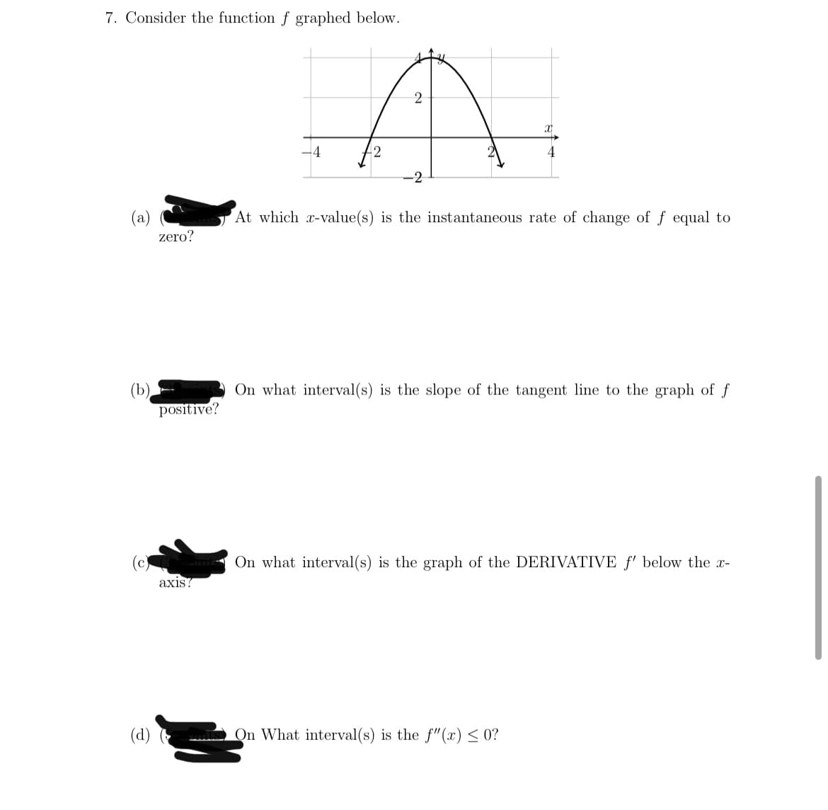 7. Consider the function f graphed below.
-4
-2
(a)
At which x-value(s) is the instantaneous rate of change of f equal to
zero?
On what interval(s) is the slope of the tangent line to the graph of f
(b)
positive?
(c)
On what interval(s) is the graph of the DERIVATIVE f' below the x-
аxis?
(d)
On What interval(s) is the f"(x) < 0?
