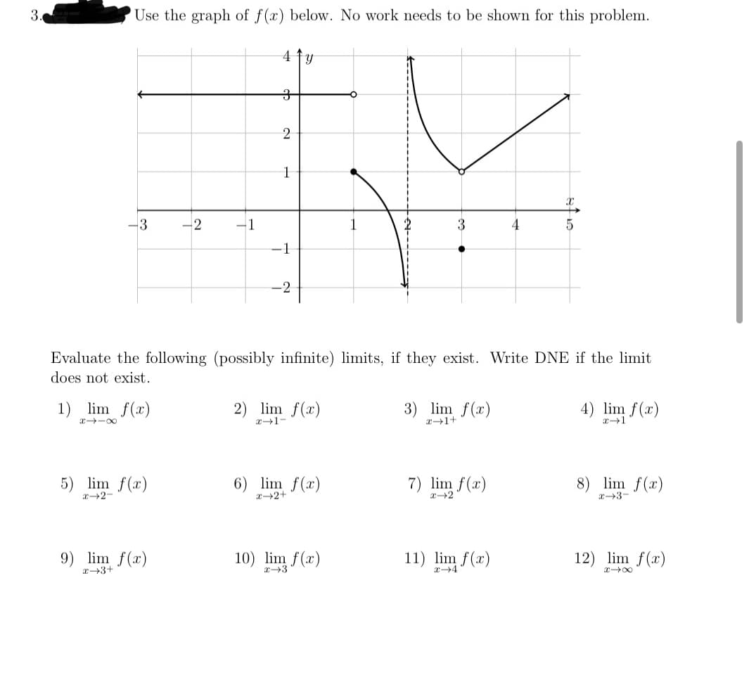 x4 ()
3.
'Use the graph of f(x) below. No work needs to be shown for this problem.
4 ty
2
1
-3
-2
3
4
-1
-2
Evaluate the following (possibly infinite) limits, if they exist. Write DNE if the limit
does not exist.
1) lim f(x)
2) lim f(x)
エ→1-
3) lim f(x)
4) lim f(x)
x -00
5) lim f(x)
r2-
6) lim f(x)
7) lim f(x)
8) lim f(x)
x2+
エ→2
x3-
9) lim f(x)
10) lim f(x)
11)
12) lim f(x)
x→3+
