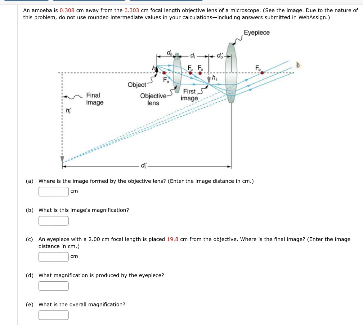 An amoeba is 0.308 cm away from the 0.303 cm focal length objective lens of a microscope. (See the image. Due to the nature of
this problem, do not use rounded intermediate values in your calculations-including answers submitted in WebAssign.)
Eyepiece
do
d e d.
F F.
Object
Objective-
lens
First S
image
Final
image
(a) Where is the image formed by the objective lens? (Enter the image distance in cm.)
cm
(b) What is this image's magnification?
(c) An eyepiece with a 2.00 cm focal length is placed 19.8 cm from the objective. Where is the final image? (Enter the image
distance in cm.)
cm
(d) What magnification is produced by the eyepiece?
(e) What is the overall magnification?
