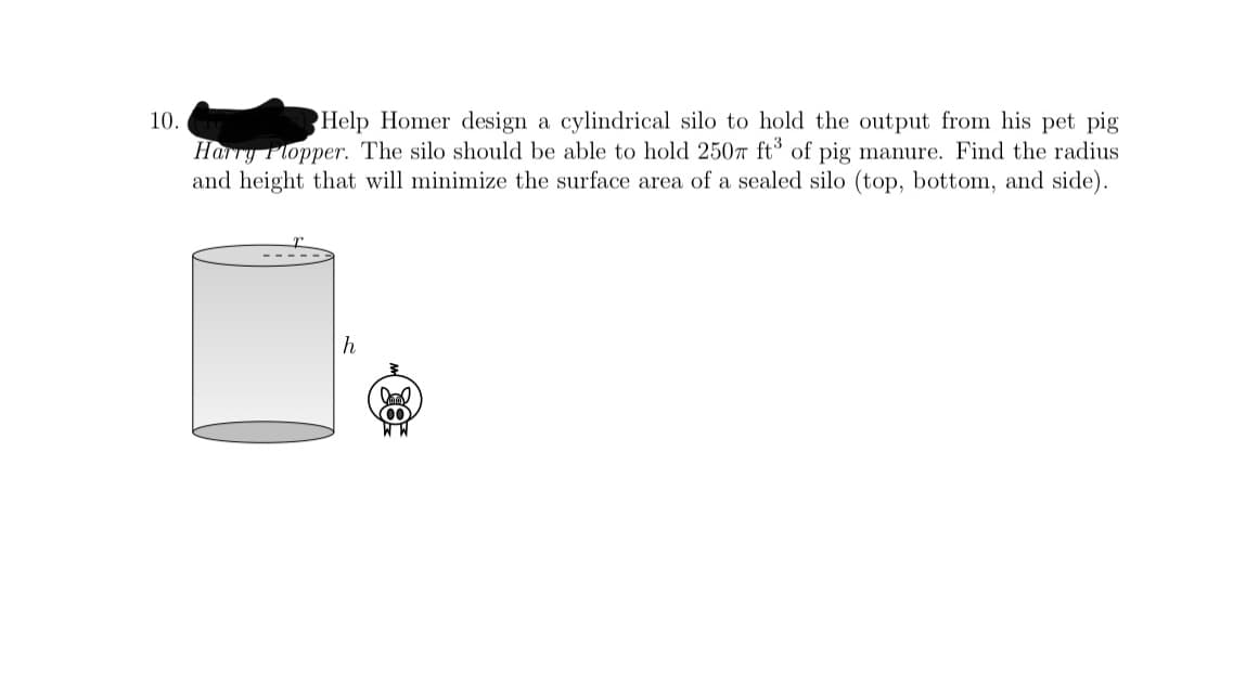 Help Homer design a cylindrical silo to hold the output from his pet pig
Harry Plopper. The silo should be able to hold 250T ft of pig manure. Find the radius
and height that will minimize the surface area of a sealed silo (top, bottom, and side).
10.
00
