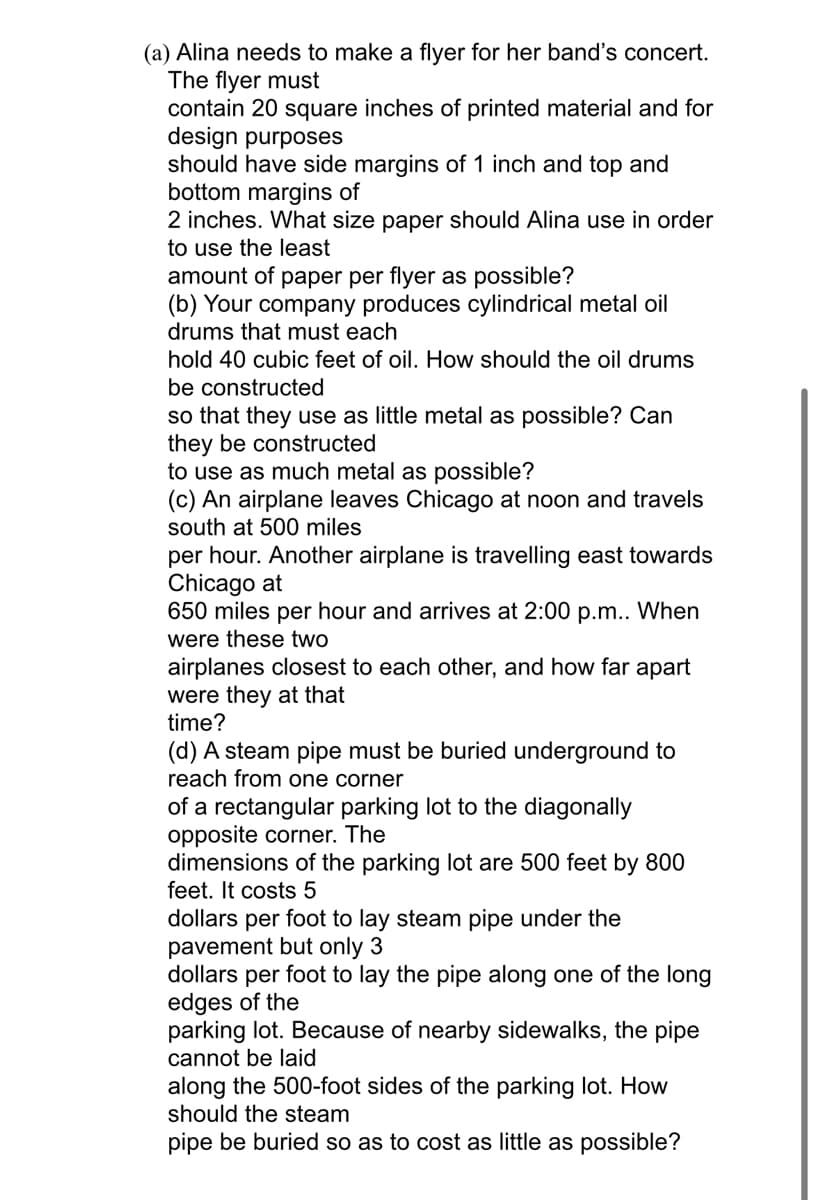 (a) Alina needs to make a flyer for her band's concert.
The flyer must
contain 20 square inches of printed material and for
design purposes
should have side margins of 1 inch and top and
bottom margins of
2 inches. What size paper should Alina use in order
to use the least
amount of paper per flyer as possible?
(b) Your company produces cylindrical metal oil
drums that must each
hold 40 cubic feet of oil. How should the oil drums
be constructed
so that they use as little metal as possible? Can
they be constructed
to use as much metal as possible?
(c) An airplane leaves Chicago at noon and travels
south at 500 miles
per hour. Another airplane is travelling east towards
Chicago at
650 miles per hour and arrives at 2:00 p.m.. When
were these two
airplanes closest to each other, and how far apart
were they at that
time?
(d) A steam pipe must be buried underground to
reach from one corner
of a rectangular parking lot to the diagonally
opposite corner. The
dimensions of the parking lot are 500 feet by 800
feet. It costs 5
dollars per foot to lay steam pipe under the
pavement but only 3
dollars per foot to lay the pipe along one of the long
edges of the
parking lot. Because of nearby sidewalks, the pipe
cannot be laid
along the 500-foot sides of the parking lot. How
should the steam
pipe be buried so as to cost as little as possible?
