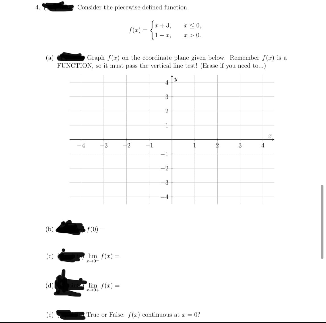 4.
Consider the piecewise-defined function
x + 3,
x < 0,
f(x) =
{1-r,
x > 0.
(a)
FUNCTION, so it must pass the vertical line test! (Erase if you need to...)
Graph f(x) on the coordinate plane given below. Remember f(x) is a
3
3
-1
1
2
3
4
-1
-2
-3
-4
(b)
f(0) =
(c)
lim f(x) =
x0-
(d)l
lim f(x)=
x0+
True or False: f(x) continuous at x = 0?
