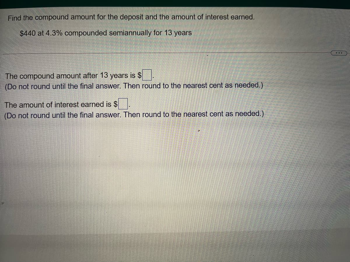 Find the compound amount for the deposit and the amount of interest earned.
$440 at 4.3% compounded semiannually for 13 years
...
The compound amount after 13 years is $
(Do not round until the final answer. Then round to the nearest cent as needed.)
The amount of interest earned is $.
(Do not round until the final answer. Then round to the nearest cent as needed.)
