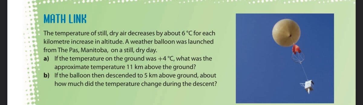 MATH LINK
The temperature of still, dry air decreases by about 6 °C for each
kilometre increase in altitude. A weather balloon was launched
from The Pas, Manitoba, on a still, dry day.
a) If the temperature on the ground was +4 °C, what was the
approximate temperature 11 km above the ground?
b) If the balloon then descended to 5 km above ground, about
how much did the temperature change during the descent?
